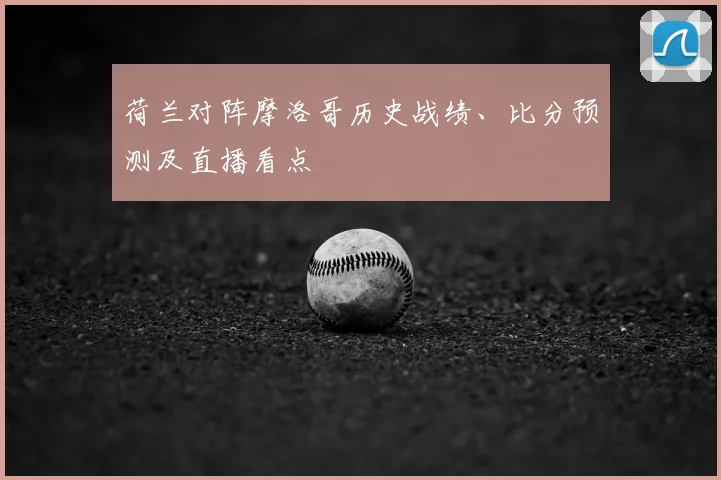 荷兰对阵摩洛哥历史战绩、比分预测及直播看点