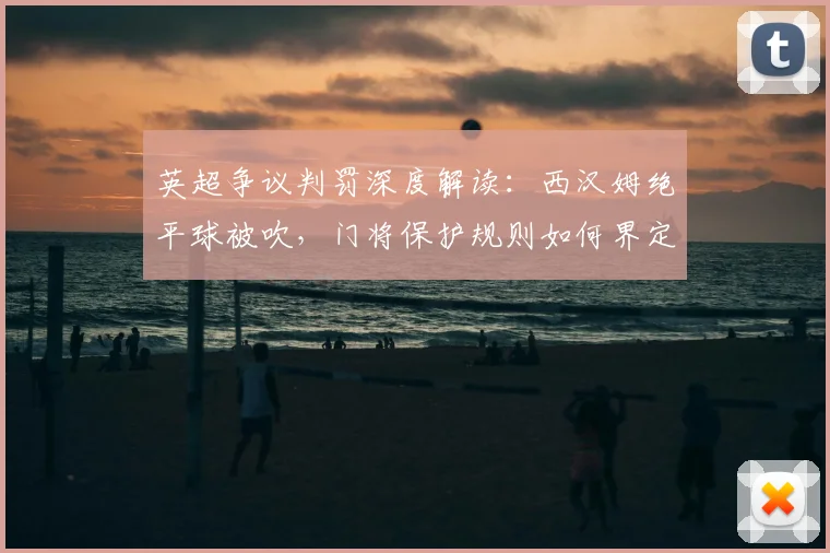 英超争议判罚深度解读:西汉姆绝平球被吹,门将保护规则如何界定?