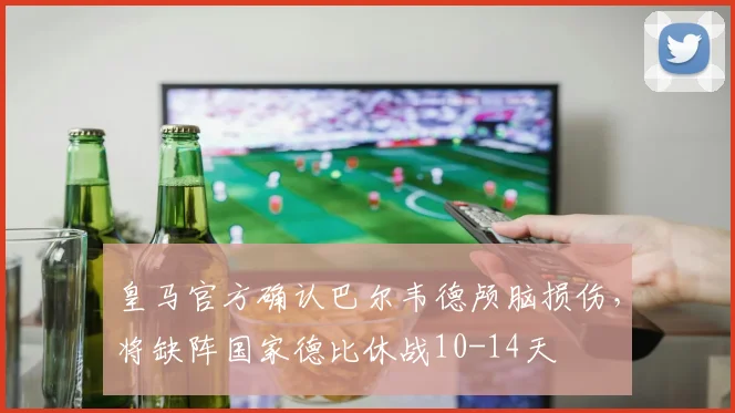 皇马官方确认巴尔韦德颅脑损伤，将缺阵国家德比休战10-14天