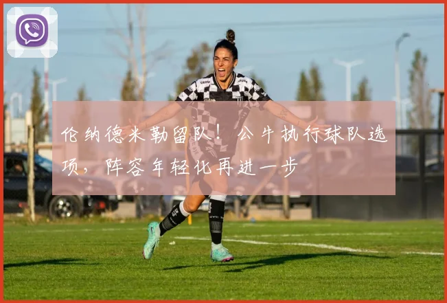 伦纳德米勒留队！公牛执行球队选项，阵容年轻化再进一步