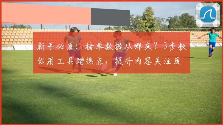 新手必看:榜单数据从哪来?3步教你用工具蹭热点,提升内容关注度