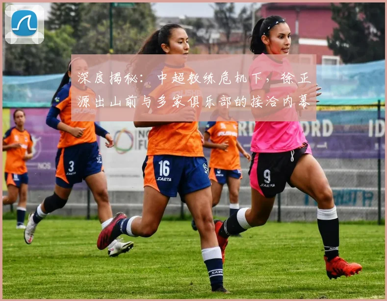 深度揭秘:中超教练危机下,徐正源出山前与多家俱乐部的接洽内幕与选帅策略