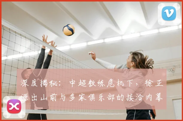 深度揭秘：中超教练危机下，徐正源出山前与多家俱乐部的接洽内幕与选帅策略