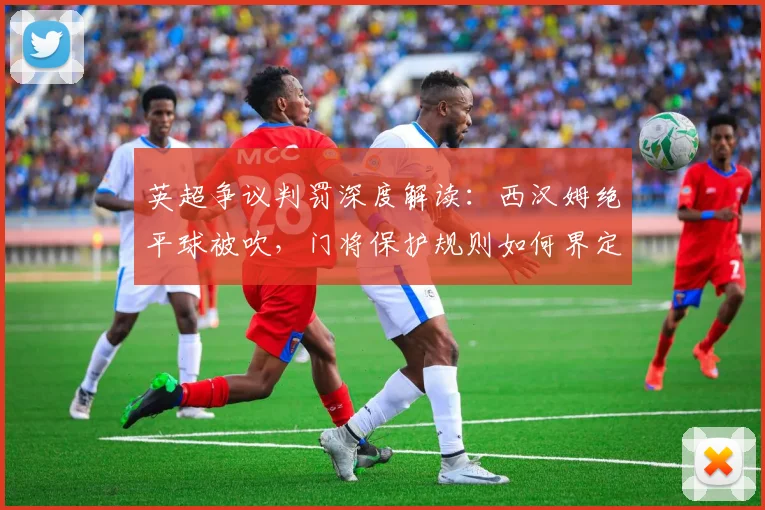 英超争议判罚深度解读：西汉姆绝平球被吹，门将保护规则如何界定？