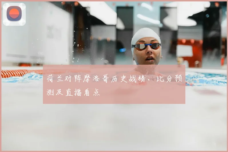 荷兰对阵摩洛哥历史战绩、比分预测及直播看点